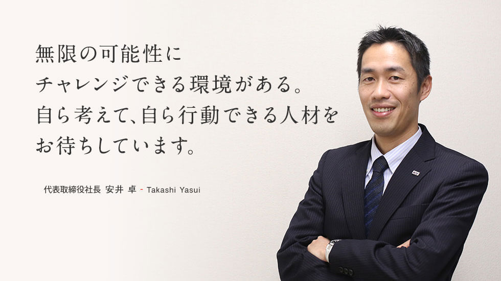 無限の可能性にチャレンジできる環境がある。自ら考えて、自ら行動できる人材とお待ちしています。代表取締役社長 安井 卓 - Takashi Yasui